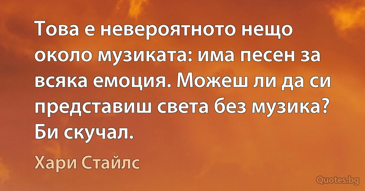 Това е невероятното нещо около музиката: има песен за всяка емоция. Можеш ли да си представиш света без музика? Би скучал. (Хари Стайлс)