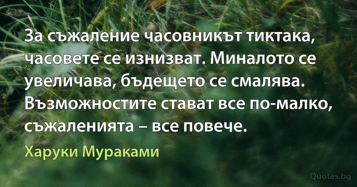 За съжаление часовникът тиктака, часовете се изнизват. Миналото се увеличава, бъдещето се смалява. Възможностите стават все по-малко, съжаленията – все повече. (Харуки Мураками)