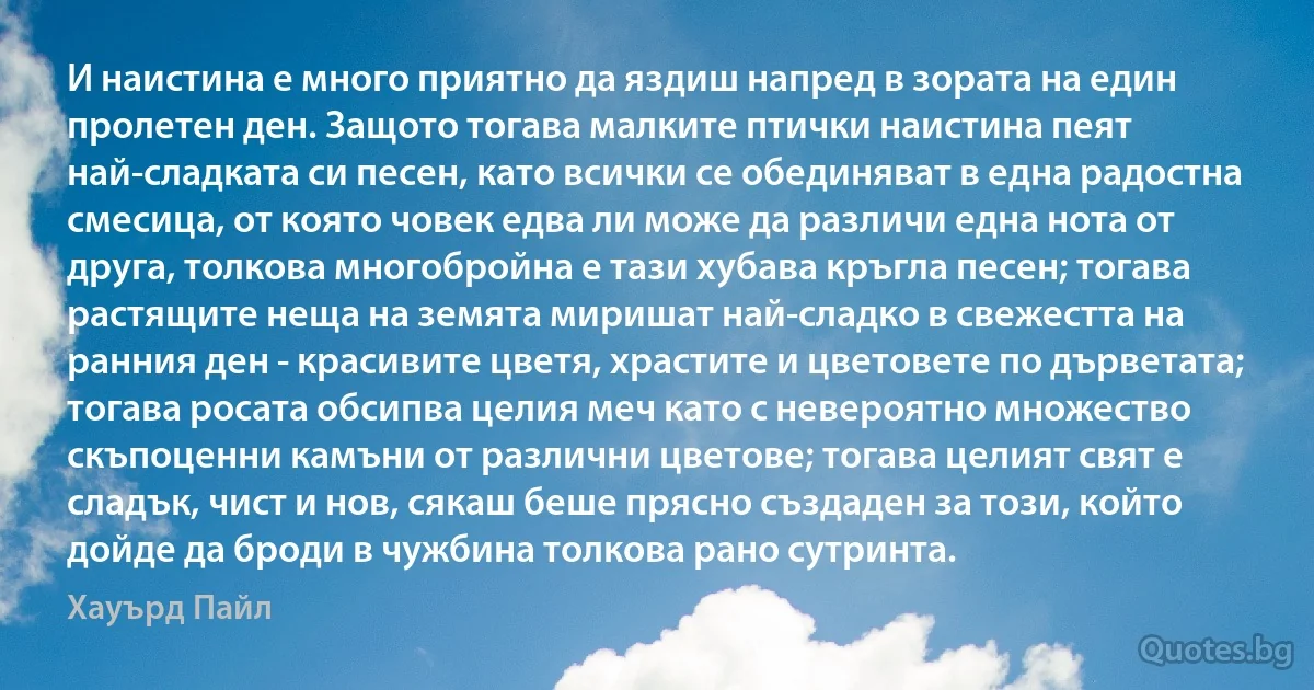 И наистина е много приятно да яздиш напред в зората на един пролетен ден. Защото тогава малките птички наистина пеят най-сладката си песен, като всички се обединяват в една радостна смесица, от която човек едва ли може да различи една нота от друга, толкова многобройна е тази хубава кръгла песен; тогава растящите неща на земята миришат най-сладко в свежестта на ранния ден - красивите цветя, храстите и цветовете по дърветата; тогава росата обсипва целия меч като с невероятно множество скъпоценни камъни от различни цветове; тогава целият свят е сладък, чист и нов, сякаш беше прясно създаден за този, който дойде да броди в чужбина толкова рано сутринта. (Хауърд Пайл)