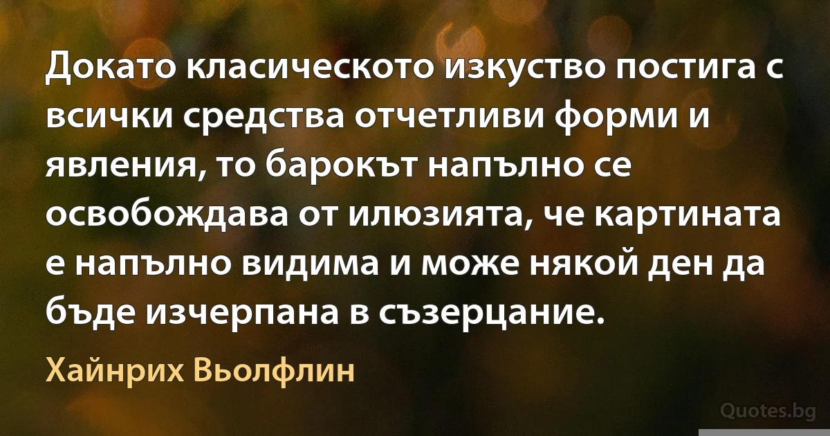 Докато класическото изкуство постига с всички средства отчетливи форми и явления, то барокът напълно се освобождава от илюзията, че картината е напълно видима и може някой ден да бъде изчерпана в съзерцание. (Хайнрих Вьолфлин)