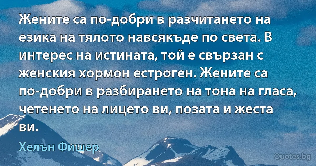 Жените са по-добри в разчитането на езика на тялото навсякъде по света. В интерес на истината, той е свързан с женския хормон естроген. Жените са по-добри в разбирането на тона на гласа, четенето на лицето ви, позата и жеста ви. (Хелън Фишер)