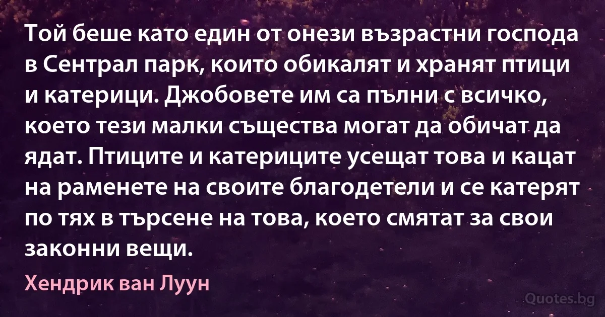 Той беше като един от онези възрастни господа в Сентрал парк, които обикалят и хранят птици и катерици. Джобовете им са пълни с всичко, което тези малки същества могат да обичат да ядат. Птиците и катериците усещат това и кацат на раменете на своите благодетели и се катерят по тях в търсене на това, което смятат за свои законни вещи. (Хендрик ван Луун)