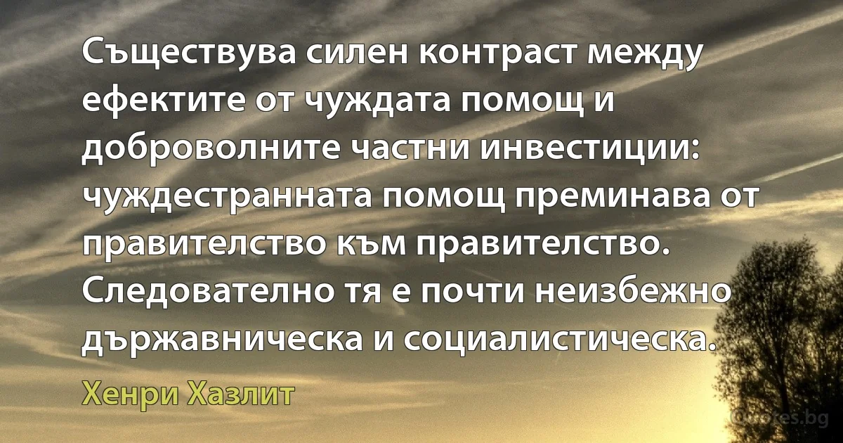 Съществува силен контраст между ефектите от чуждата помощ и доброволните частни инвестиции: чуждестранната помощ преминава от правителство към правителство. Следователно тя е почти неизбежно държавническа и социалистическа. (Хенри Хазлит)