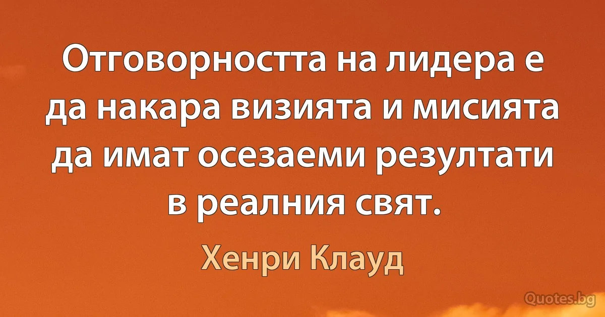 Отговорността на лидера е да накара визията и мисията да имат осезаеми резултати в реалния свят. (Хенри Клауд)