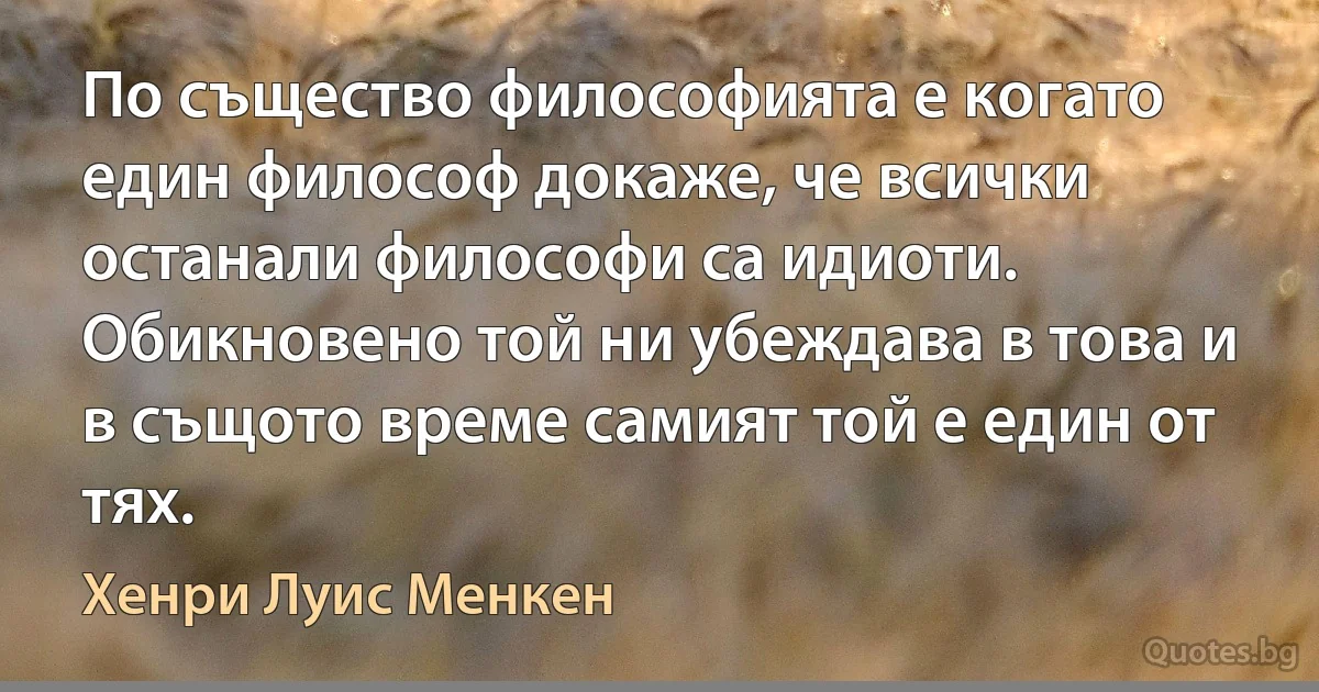 По същество философията е когато един философ докаже, че всички останали философи са идиоти. Обикновено той ни убеждава в това и в същото време самият той е един от тях. (Хенри Луис Менкен)