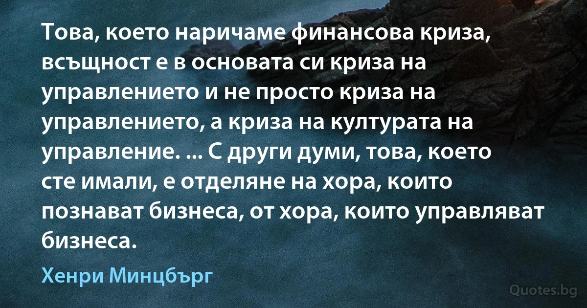 Това, което наричаме финансова криза, всъщност е в основата си криза на управлението и не просто криза на управлението, а криза на културата на управление. ... С други думи, това, което сте имали, е отделяне на хора, които познават бизнеса, от хора, които управляват бизнеса. (Хенри Минцбърг)