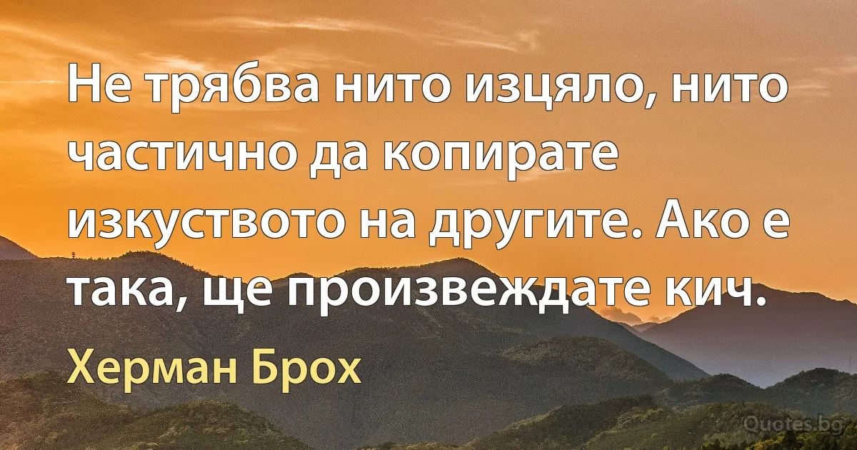 Не трябва нито изцяло, нито частично да копирате изкуството на другите. Ако е така, ще произвеждате кич. (Херман Брох)