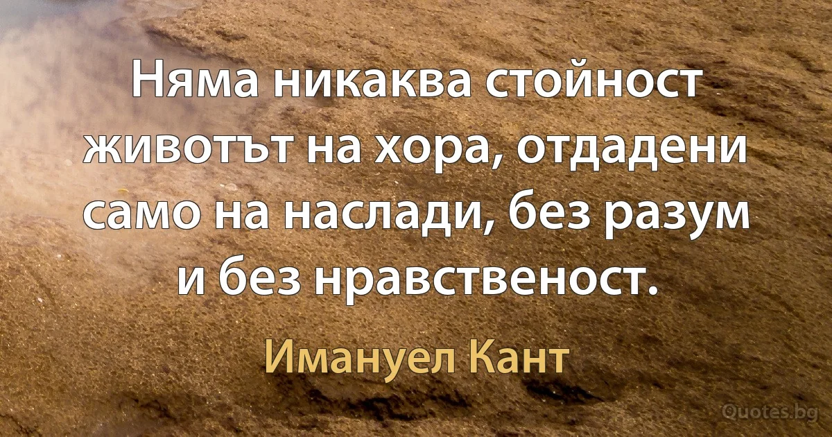 Няма никаква стойност животът на хора, отдадени само на наслади, без разум и без нравственост. (Имануел Кант)