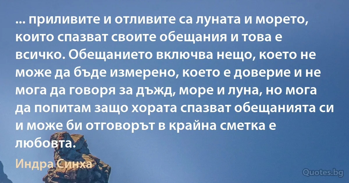 ... приливите и отливите са луната и морето, които спазват своите обещания и това е всичко. Обещанието включва нещо, което не може да бъде измерено, което е доверие и не мога да говоря за дъжд, море и луна, но мога да попитам защо хората спазват обещанията си и може би отговорът в крайна сметка е любовта. (Индра Синха)