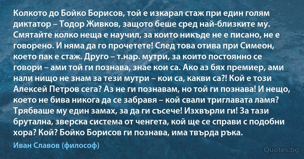 Колкото до Бойко Борисов, той е изкарал стаж при един голям диктатор – Тодор Живков, защото беше сред най-близките му. Смятайте колко неща е научил, за които никъде не е писано, не е говорено. И няма да го прочетете! След това отива при Симеон, което пак е стаж. Друго – т.нар. мутри, за които постоянно се говори – ами той ги познава, знае кои са. Ако аз бях премиер, ами нали нищо не знам за тези мутри – кои са, какви са?! Кой е този Алексей Петров сега? Аз не ги познавам, но той ги познава! И нещо, което не бива никога да се забравя – кой свали триглавата ламя? Трябваше му един замах, за да ги съсече! Изхвърли ги! За тази брутална, зверска система от ченгета, кой ще се справи с подобни хора? Кой? Бойко Борисов ги познава, има твърда ръка. (Иван Славов (философ))