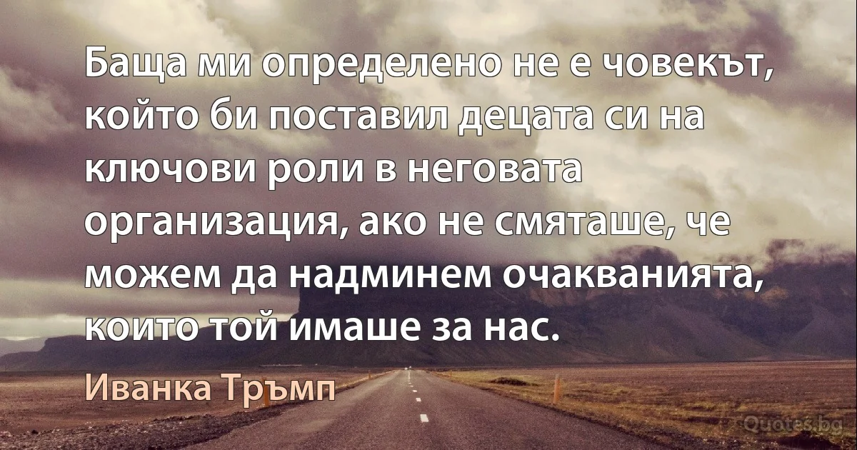 Баща ми определено не е човекът, който би поставил децата си на ключови роли в неговата организация, ако не смяташе, че можем да надминем очакванията, които той имаше за нас. (Иванка Тръмп)