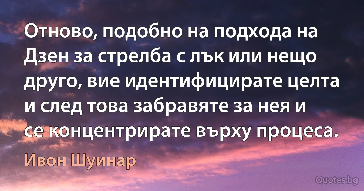 Отново, подобно на подхода на Дзен за стрелба с лък или нещо друго, вие идентифицирате целта и след това забравяте за нея и се концентрирате върху процеса. (Ивон Шуинар)