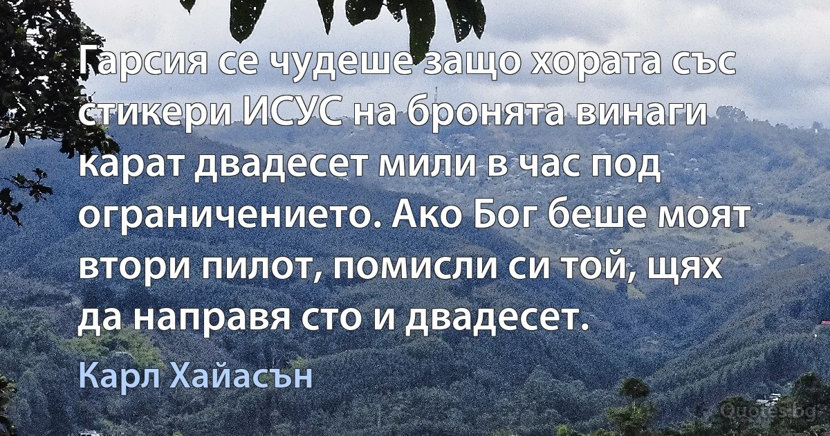 Гарсия се чудеше защо хората със стикери ИСУС на бронята винаги карат двадесет мили в час под ограничението. Ако Бог беше моят втори пилот, помисли си той, щях да направя сто и двадесет. (Карл Хайасън)