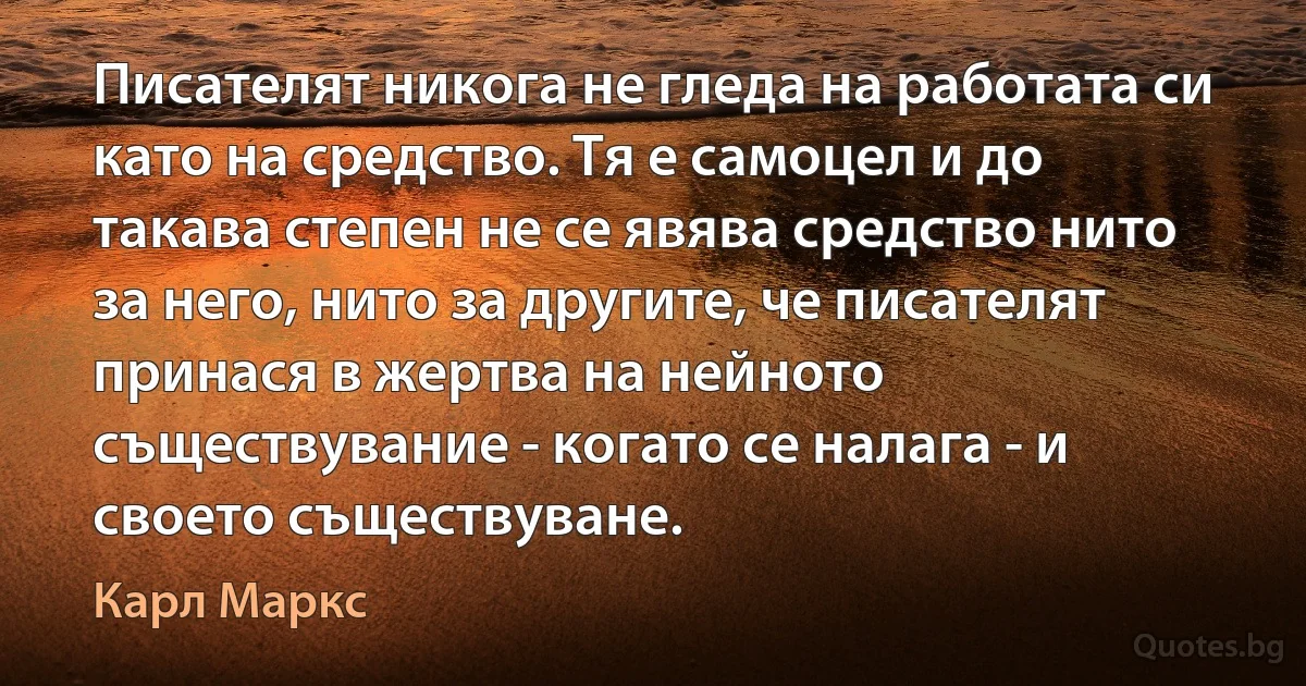 Писателят никога не гледа на работата си като на средство. Тя е самоцел и до такава степен не се явява средство нито за него, нито за другите, че писателят принася в жертва на нейното съществувание - когато се налага - и своето съществуване. (Карл Маркс)