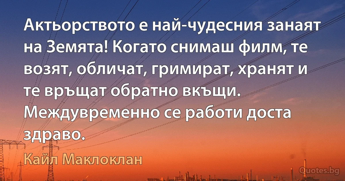 Актьорството е най-чудесния занаят на Земята! Когато снимаш филм, те возят, обличат, гримират, хранят и те връщат обратно вкъщи. Междувременно се работи доста здраво. (Кайл Маклоклан)