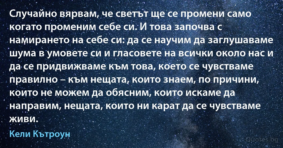 Случайно вярвам, че светът ще се промени само когато променим себе си. И това започва с намирането на себе си: да се научим да заглушаваме шума в умовете си и гласовете на всички около нас и да се придвижваме към това, което се чувстваме правилно – към нещата, които знаем, по причини, които не можем да обясним, които искаме да направим, нещата, които ни карат да се чувстваме живи. (Кели Кътроун)