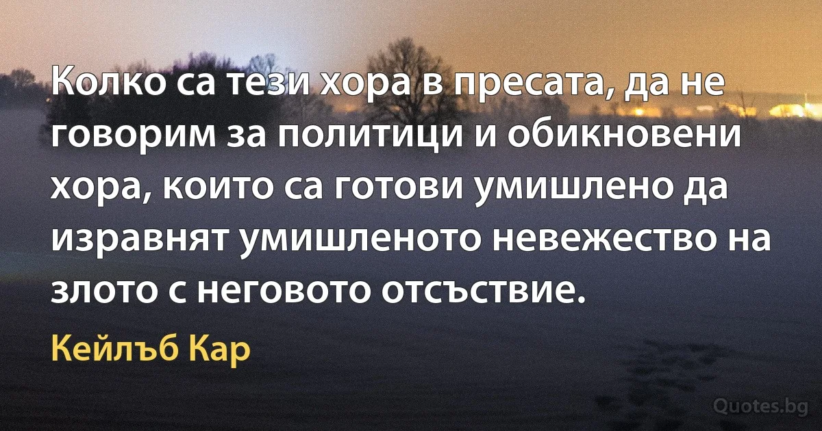 Колко са тези хора в пресата, да не говорим за политици и обикновени хора, които са готови умишлено да изравнят умишленото невежество на злото с неговото отсъствие. (Кейлъб Кар)