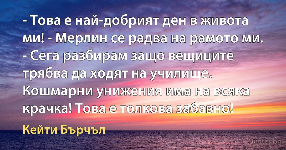 - Това е най-добрият ден в живота ми! - Мерлин се радва на рамото ми. - Сега разбирам защо вещиците трябва да ходят на училище. Кошмарни унижения има на всяка крачка! Това е толкова забавно! (Кейти Бърчъл)