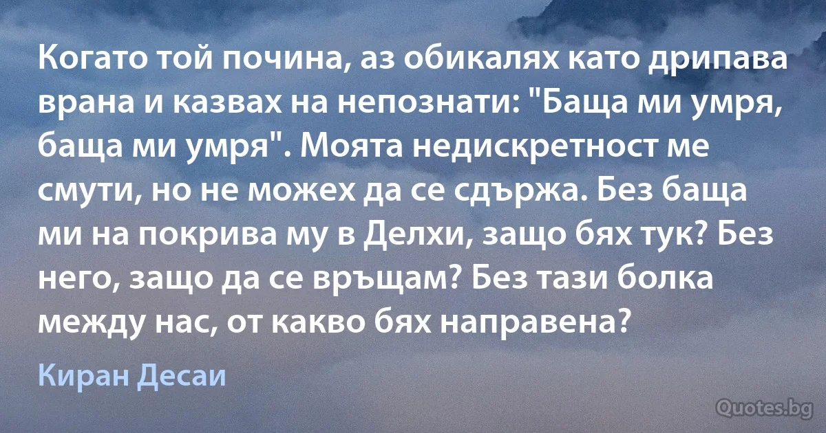 Когато той почина, аз обикалях като дрипава врана и казвах на непознати: "Баща ми умря, баща ми умря". Моята недискретност ме смути, но не можех да се сдържа. Без баща ми на покрива му в Делхи, защо бях тук? Без него, защо да се връщам? Без тази болка между нас, от какво бях направена? (Киран Десаи)