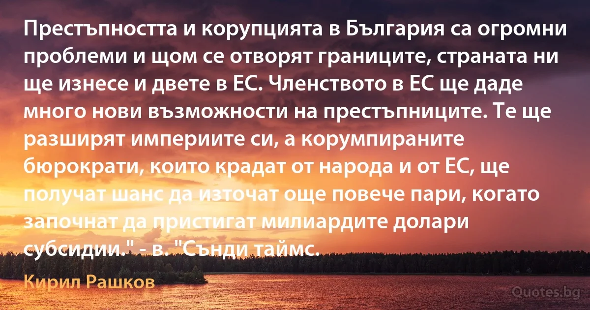 Престъпността и корупцията в България са огромни проблеми и щом се отворят границите, страната ни ще изнесе и двете в ЕС. Членството в ЕС ще даде много нови възможности на престъпниците. Те ще разширят империите си, а корумпираните бюрократи, които крадат от народа и от ЕС, ще получат шанс да източат още повече пари, когато започнат да пристигат милиардите долари субсидии." - в. "Сънди таймс. (Кирил Рашков)