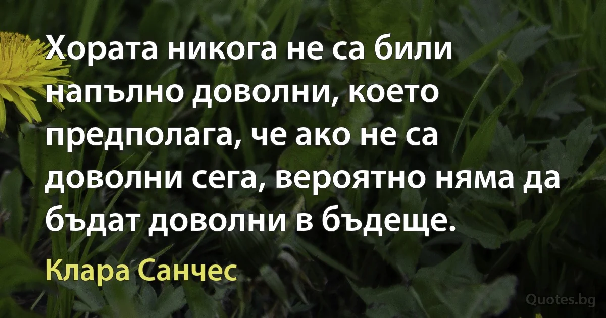 Хората никога не са били напълно доволни, което предполага, че ако не са доволни сега, вероятно няма да бъдат доволни в бъдеще. (Клара Санчес)