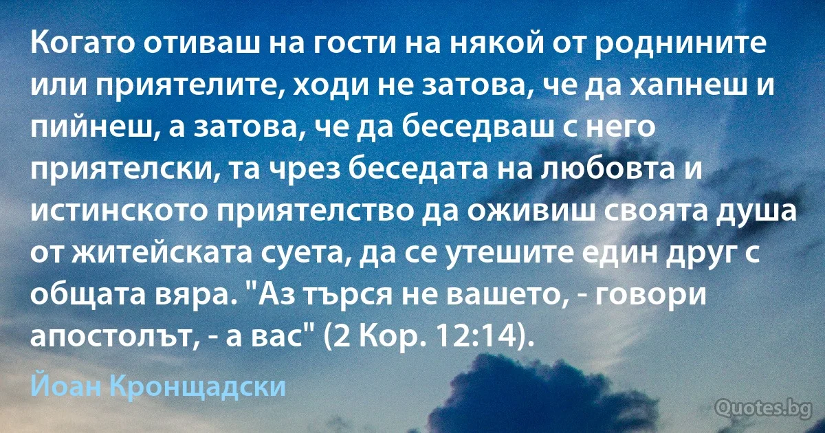 Когато отиваш на гости на някой от роднините или приятелите, ходи не затова, че да хапнеш и пийнеш, а затова, че да беседваш с него приятелски, та чрез беседата на любовта и истинското приятелство да оживиш своята душа от житейската суета, да се утешите един друг с общата вяра. "Аз търся не вашето, - говори апостолът, - а вас" (2 Кор. 12:14). (Йоан Кронщадски)