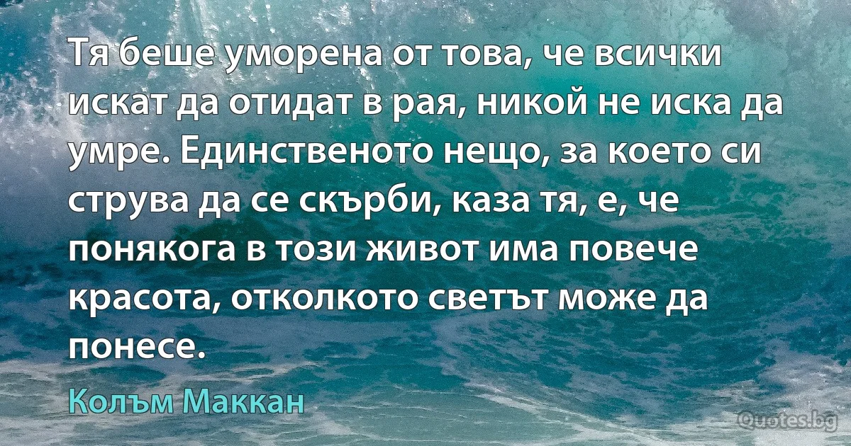 Тя беше уморена от това, че всички искат да отидат в рая, никой не иска да умре. Единственото нещо, за което си струва да се скърби, каза тя, е, че понякога в този живот има повече красота, отколкото светът може да понесе. (Колъм Маккан)