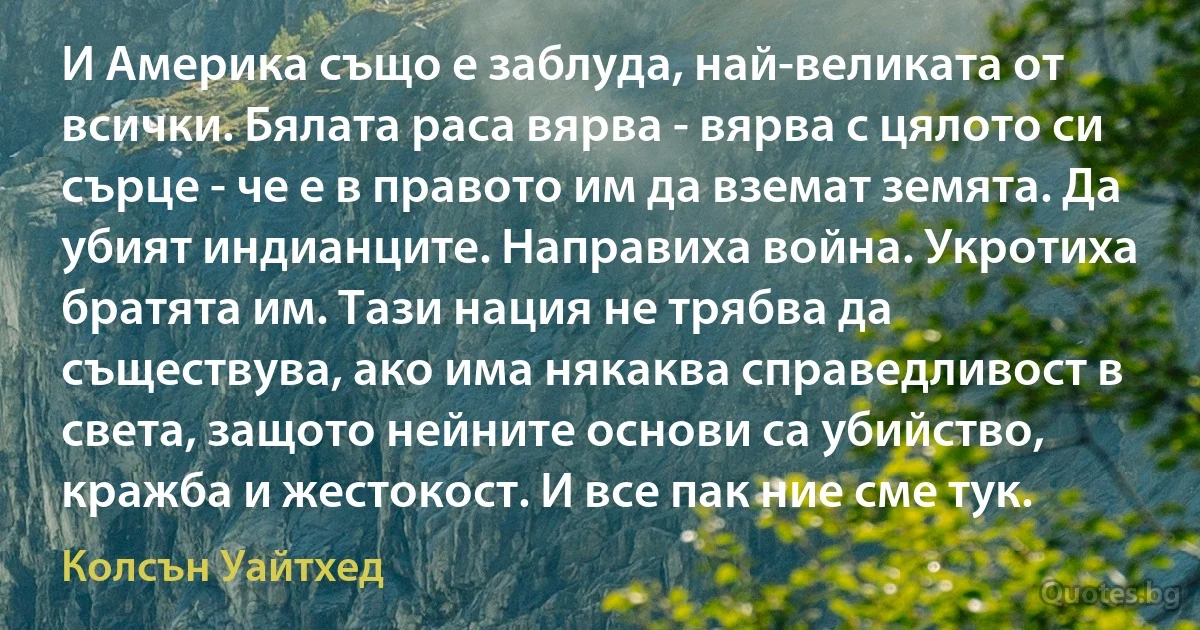 И Америка също е заблуда, най-великата от всички. Бялата раса вярва - вярва с цялото си сърце - че е в правото им да вземат земята. Да убият индианците. Направиха война. Укротиха братята им. Тази нация не трябва да съществува, ако има някаква справедливост в света, защото нейните основи са убийство, кражба и жестокост. И все пак ние сме тук. (Колсън Уайтхед)