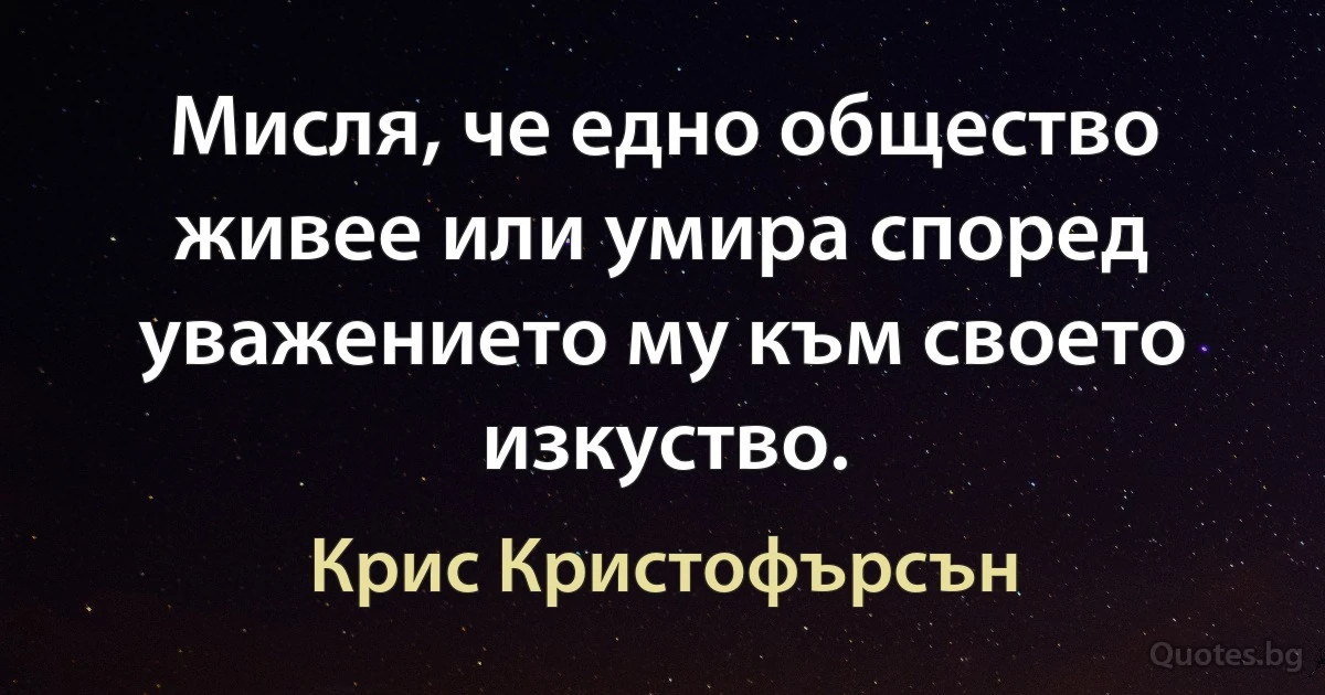 Мисля, че едно общество живее или умира според уважението му към своето изкуство. (Крис Кристофърсън)