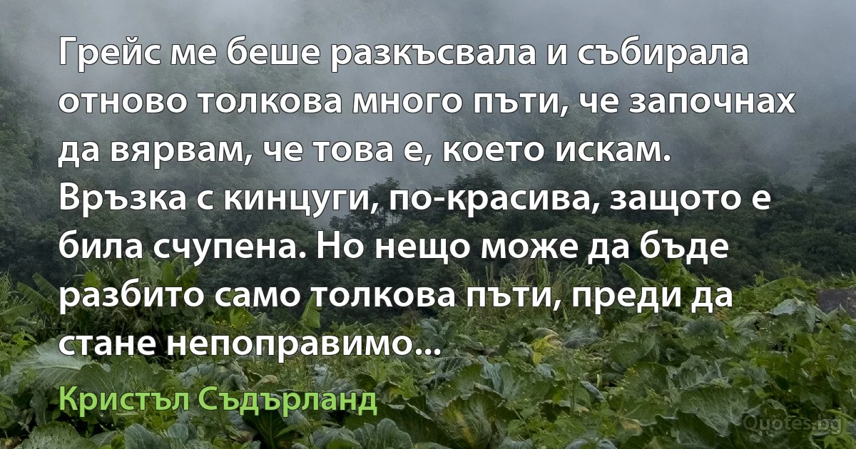 Грейс ме беше разкъсвала и събирала отново толкова много пъти, че започнах да вярвам, че това е, което искам. Връзка с кинцуги, по-красива, защото е била счупена. Но нещо може да бъде разбито само толкова пъти, преди да стане непоправимо... (Кристъл Съдърланд)