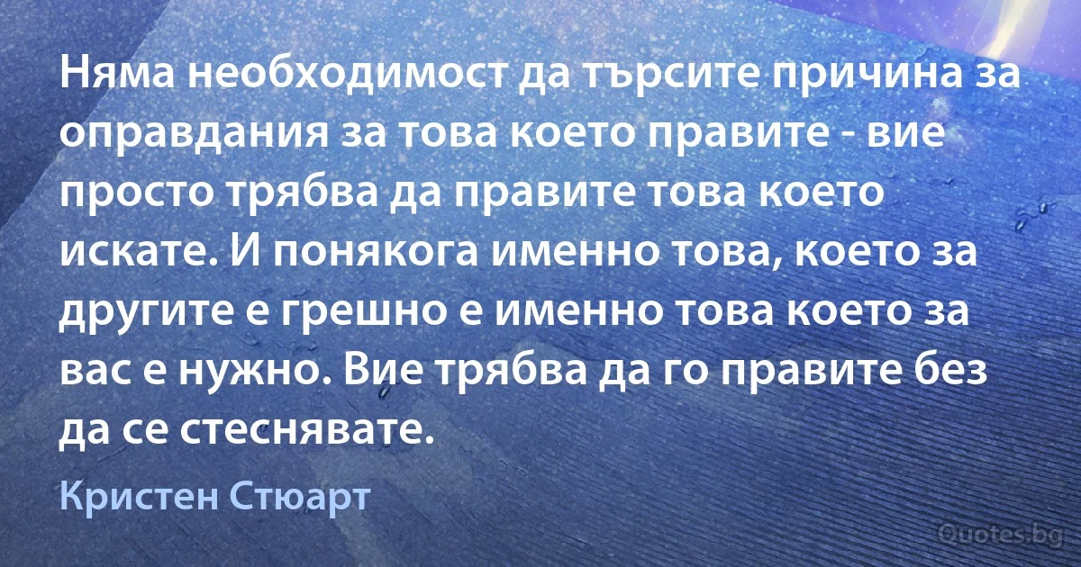 Няма необходимост да търсите причина за оправдания за това което правите - вие просто трябва да правите това което искате. И понякога именно това, което за другите е грешно е именно това което за вас е нужно. Вие трябва да го правите без да се стеснявате. (Кристен Стюарт)