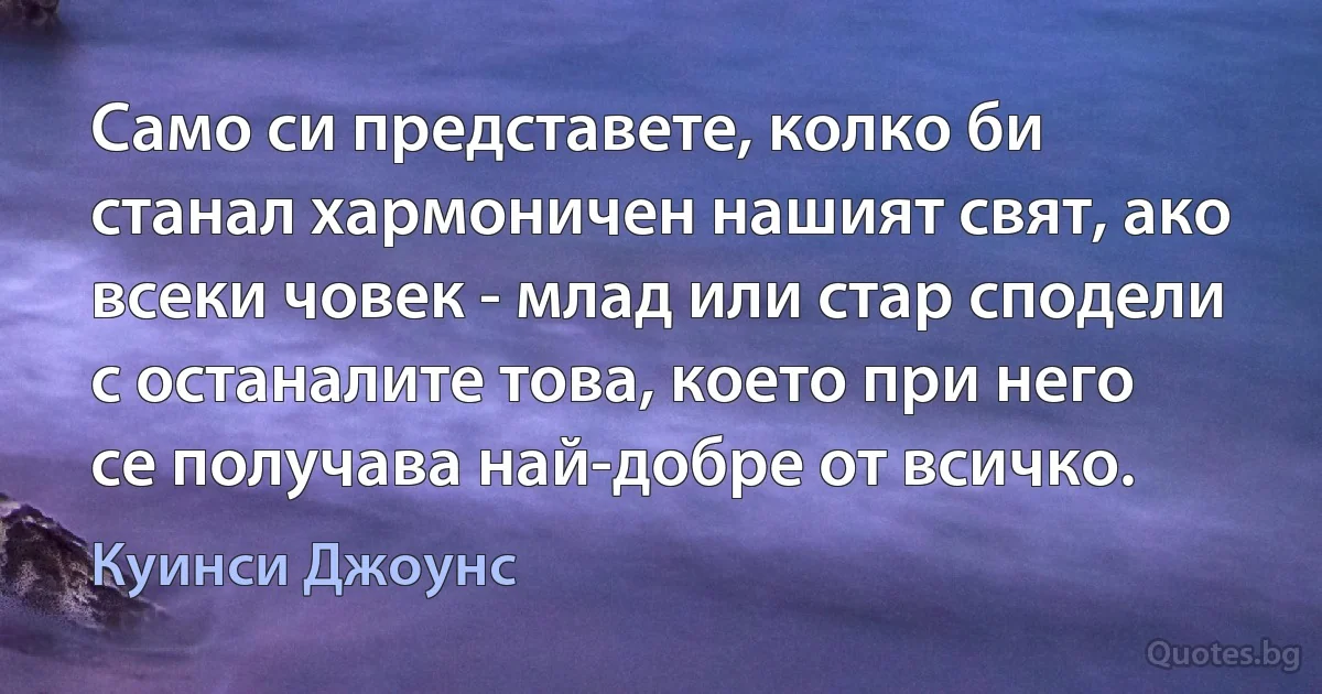 Само си представете, колко би станал хармоничен нашият свят, ако всеки човек - млад или стар сподели с останалите това, което при него се получава най-добре от всичко. (Куинси Джоунс)