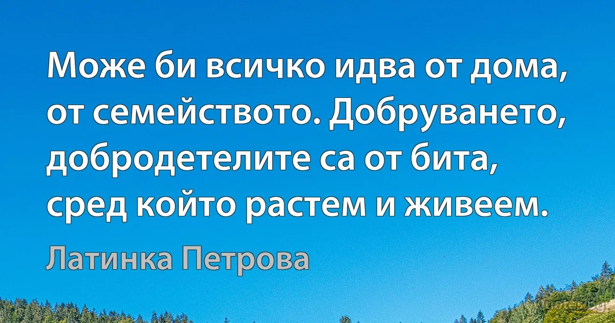 Може би всичко идва от дома, от семейството. Добруването, добродетелите са от бита, сред който растем и живеем. (Латинка Петрова)