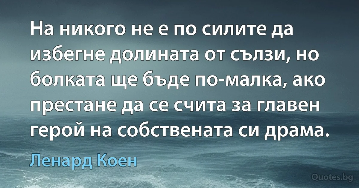 На никого не е по силите да избегне долината от сълзи, но болката ще бъде по-малка, ако престане да се счита за главен герой на собствената си драма. (Ленард Коен)