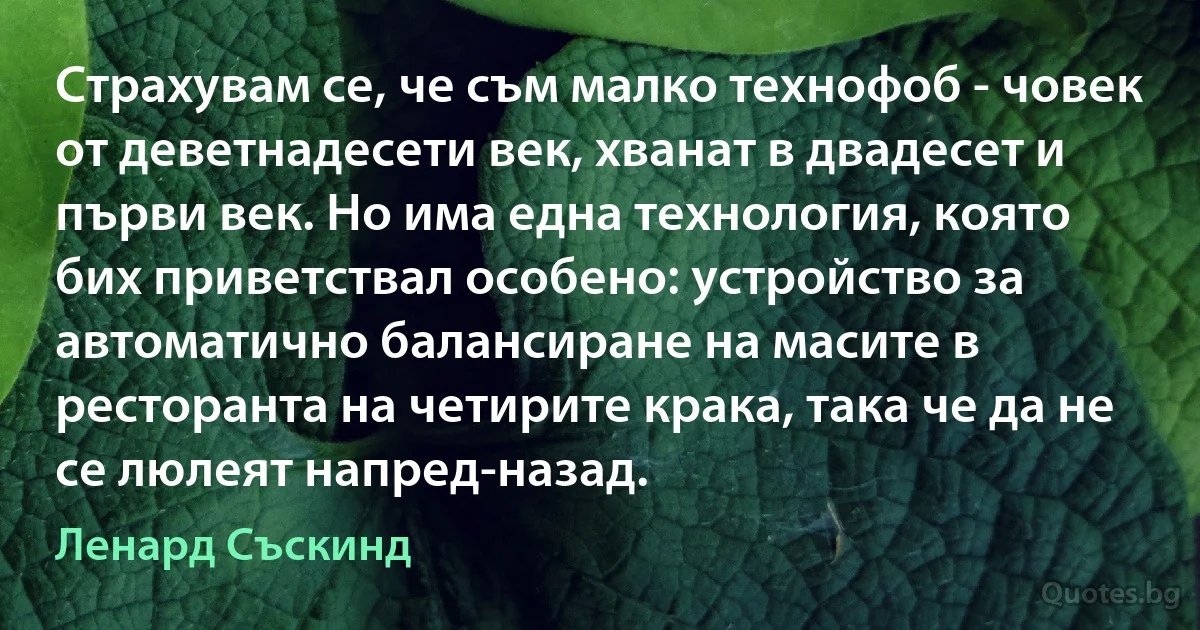 Страхувам се, че съм малко технофоб - човек от деветнадесети век, хванат в двадесет и първи век. Но има една технология, която бих приветствал особено: устройство за автоматично балансиране на масите в ресторанта на четирите крака, така че да не се люлеят напред-назад. (Ленард Съскинд)