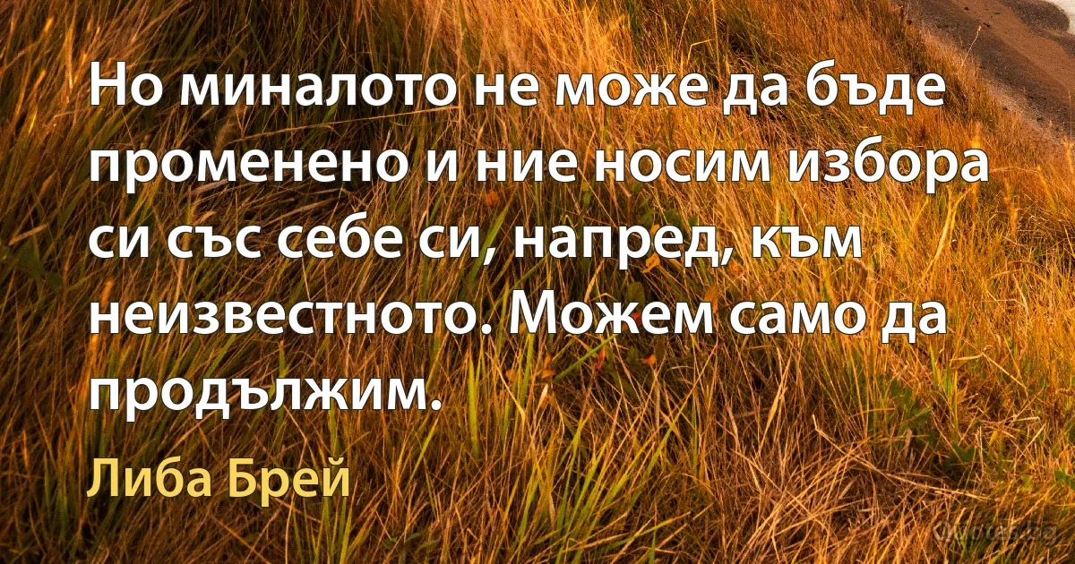 Но миналото не може да бъде променено и ние носим избора си със себе си, напред, към неизвестното. Можем само да продължим. (Либа Брей)