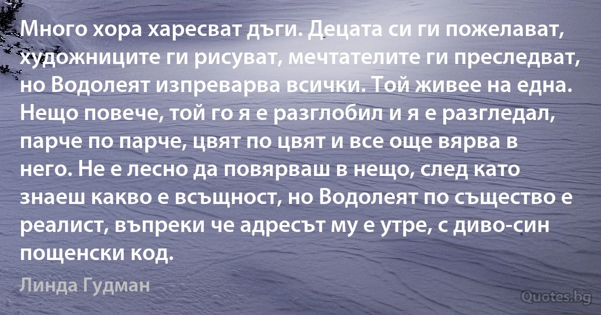 Много хора харесват дъги. Децата си ги пожелават, художниците ги рисуват, мечтателите ги преследват, но Водолеят изпреварва всички. Той живее на една. Нещо повече, той го я е разглобил и я е разгледал, парче по парче, цвят по цвят и все още вярва в него. Не е лесно да повярваш в нещо, след като знаеш какво е всъщност, но Водолеят по същество е реалист, въпреки че адресът му е утре, с диво-син пощенски код. (Линда Гудман)