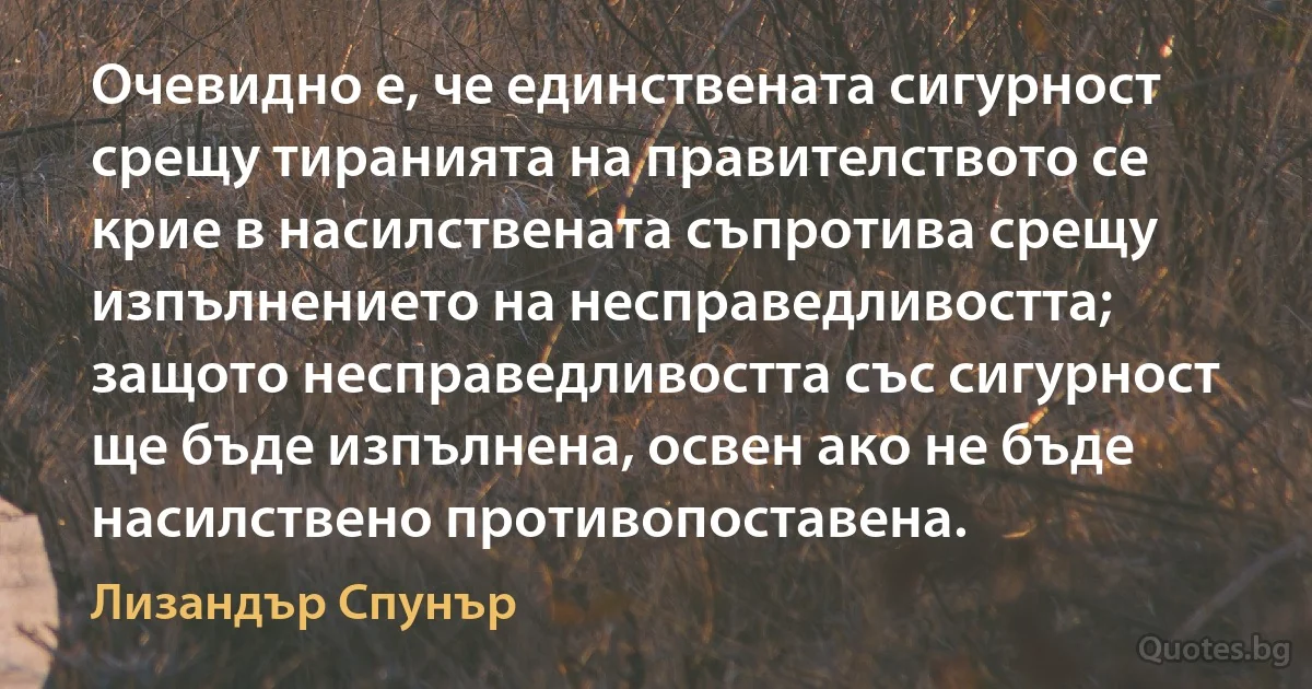 Очевидно е, че единствената сигурност срещу тиранията на правителството се крие в насилствената съпротива срещу изпълнението на несправедливостта; защото несправедливостта със сигурност ще бъде изпълнена, освен ако не бъде насилствено противопоставена. (Лизандър Спунър)