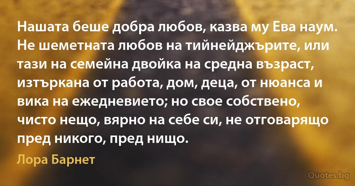 Нашата беше добра любов, казва му Ева наум. Не шеметната любов на тийнейджърите, или тази на семейна двойка на средна възраст, изтъркана от работа, дом, деца, от нюанса и вика на ежедневието; но свое собствено, чисто нещо, вярно на себе си, не отговарящо пред никого, пред нищо. (Лора Барнет)