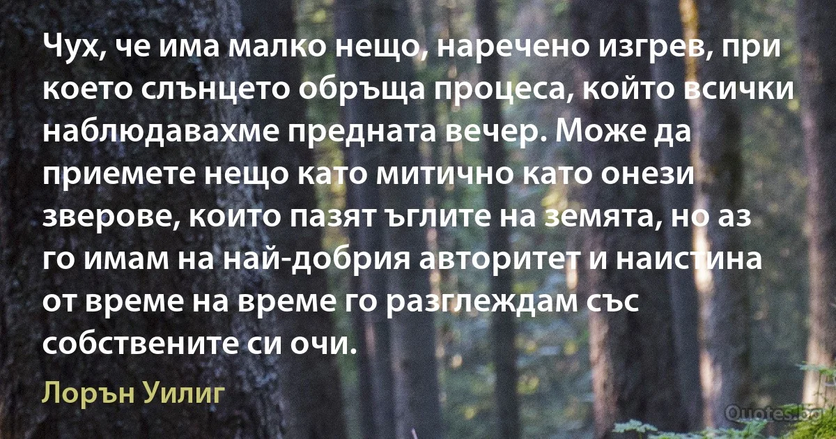 Чух, че има малко нещо, наречено изгрев, при което слънцето обръща процеса, който всички наблюдавахме предната вечер. Може да приемете нещо като митично като онези зверове, които пазят ъглите на земята, но аз го имам на най-добрия авторитет и наистина от време на време го разглеждам със собствените си очи. (Лорън Уилиг)