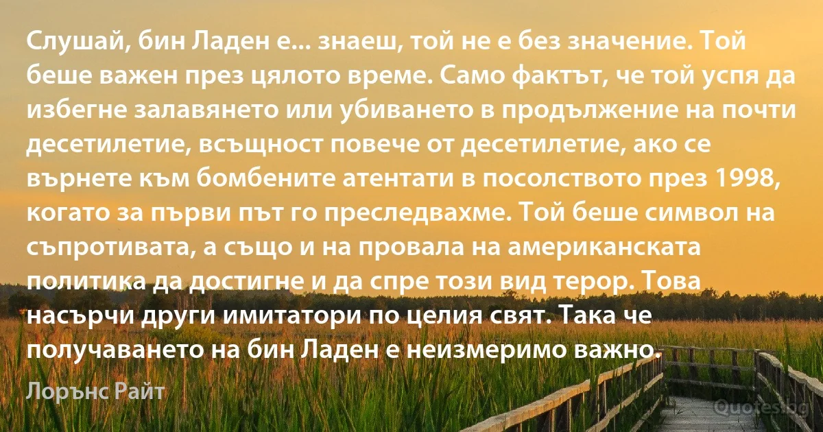 Слушай, бин Ладен е... знаеш, той не е без значение. Той беше важен през цялото време. Само фактът, че той успя да избегне залавянето или убиването в продължение на почти десетилетие, всъщност повече от десетилетие, ако се върнете към бомбените атентати в посолството през 1998, когато за първи път го преследвахме. Той беше символ на съпротивата, а също и на провала на американската политика да достигне и да спре този вид терор. Това насърчи други имитатори по целия свят. Така че получаването на бин Ладен е неизмеримо важно. (Лорънс Райт)