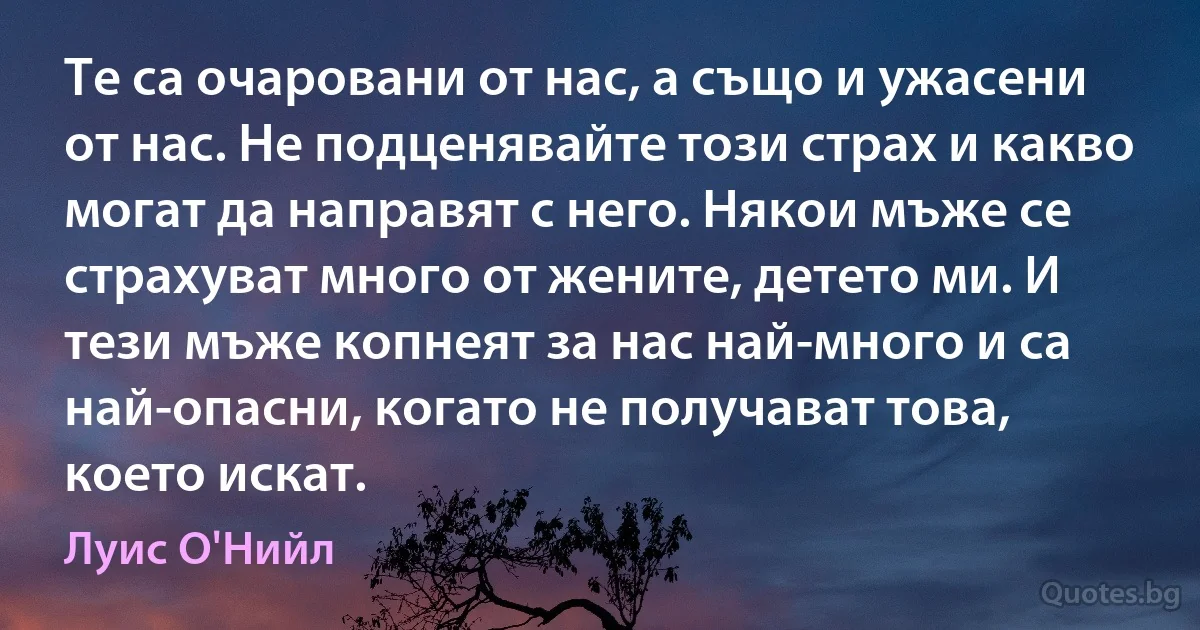 Те са очаровани от нас, а също и ужасени от нас. Не подценявайте този страх и какво могат да направят с него. Някои мъже се страхуват много от жените, детето ми. И тези мъже копнеят за нас най-много и са най-опасни, когато не получават това, което искат. (Луис О'Нийл)