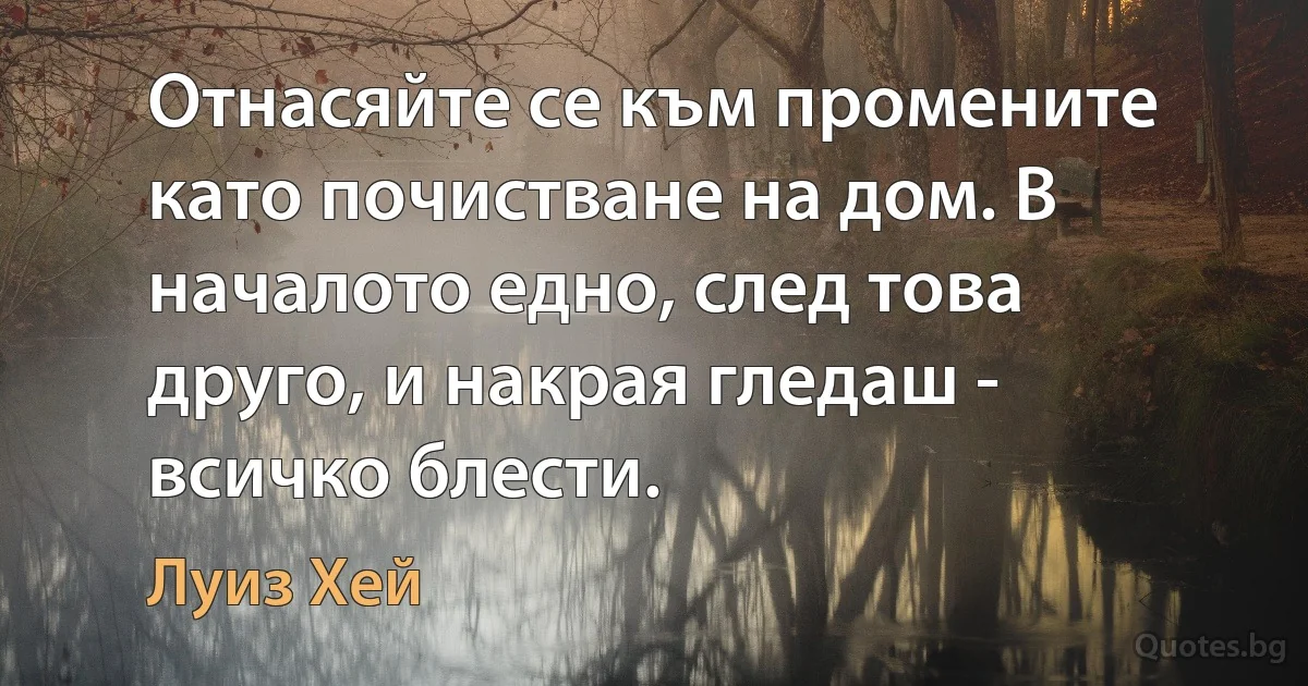 Отнасяйте се към промените като почистване на дом. В началото едно, след това друго, и накрая гледаш - всичко блести. (Луиз Хей)