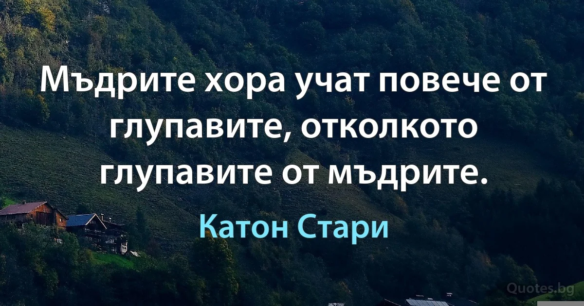Мъдрите хора учат повече от глупавите, отколкото глупавите от мъдрите. (Катон Стари)
