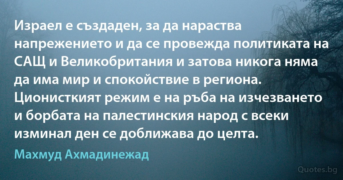 Израел е създаден, за да нараства напрежението и да се провежда политиката на САЩ и Великобритания и затова никога няма да има мир и спокойствие в региона. Ционисткият режим е на ръбa на изчезването и борбата на палестинския народ с всеки изминал ден се доближава до целта. (Махмуд Ахмадинежад)