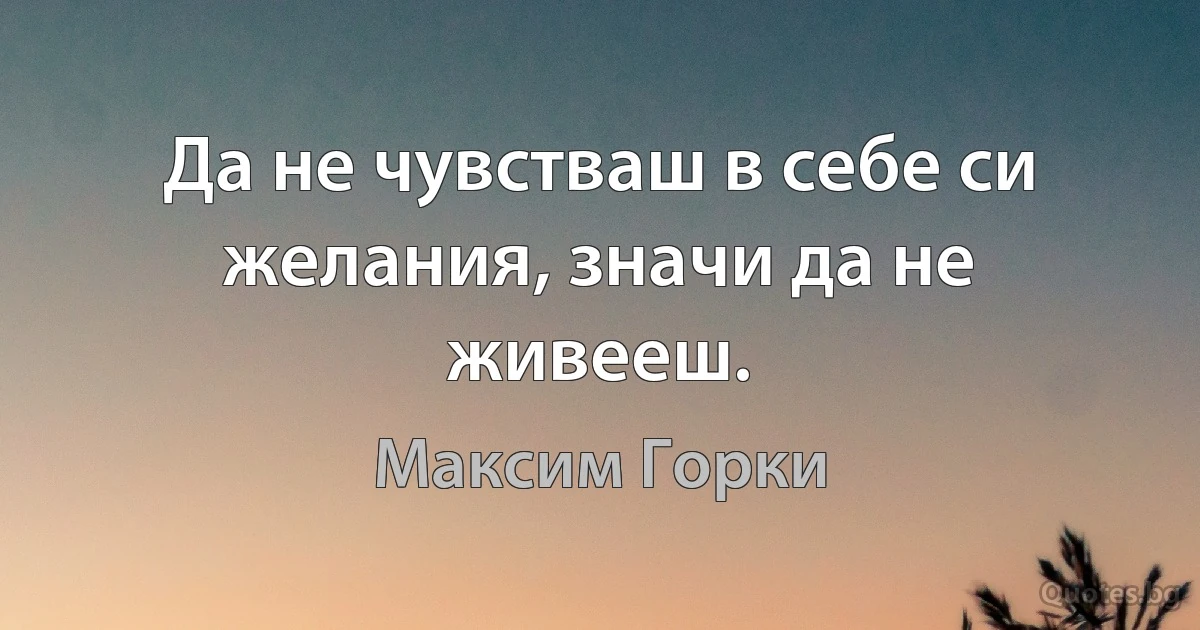 Да не чувстваш в себе си желания, значи да не живееш. (Максим Горки)