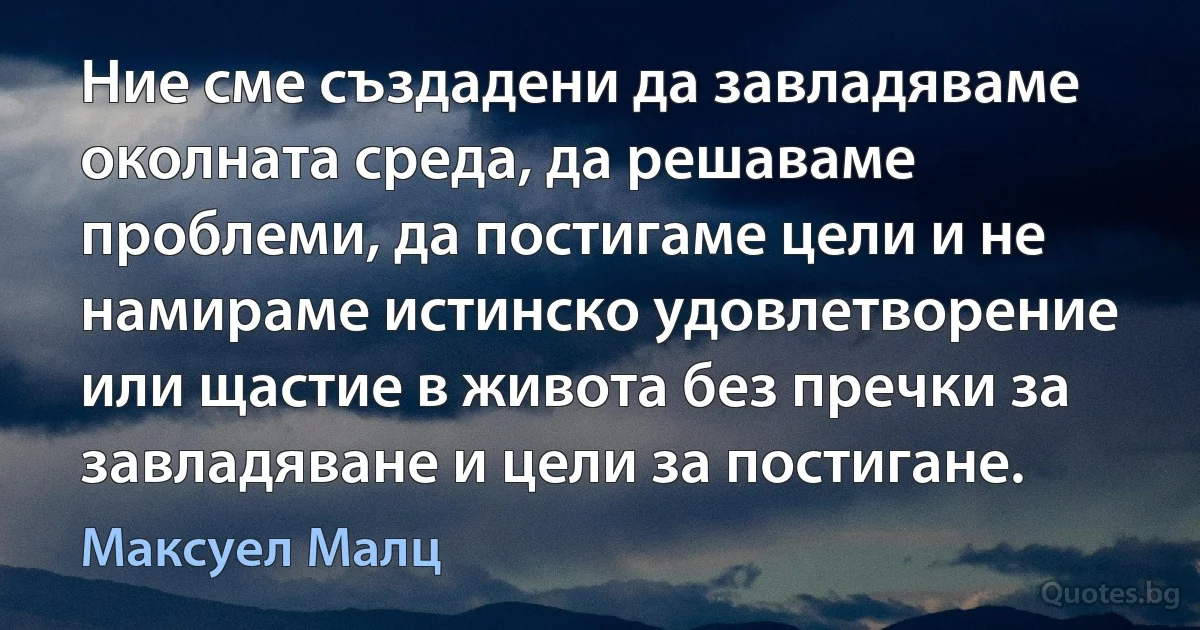 Ние сме създадени да завладяваме околната среда, да решаваме проблеми, да постигаме цели и не намираме истинско удовлетворение или щастие в живота без пречки за завладяване и цели за постигане. (Максуел Малц)