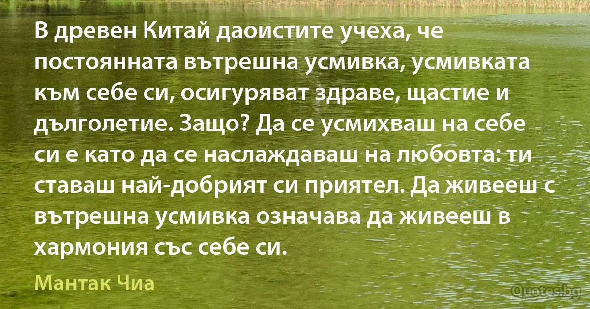 В древен Китай даоистите учеха, че постоянната вътрешна усмивка, усмивката към себе си, осигуряват здраве, щастие и дълголетие. Защо? Да се усмихваш на себе си е като да се наслаждаваш на любовта: ти ставаш най-добрият си приятел. Да живееш с вътрешна усмивка означава да живееш в хармония със себе си. (Мантак Чиа)