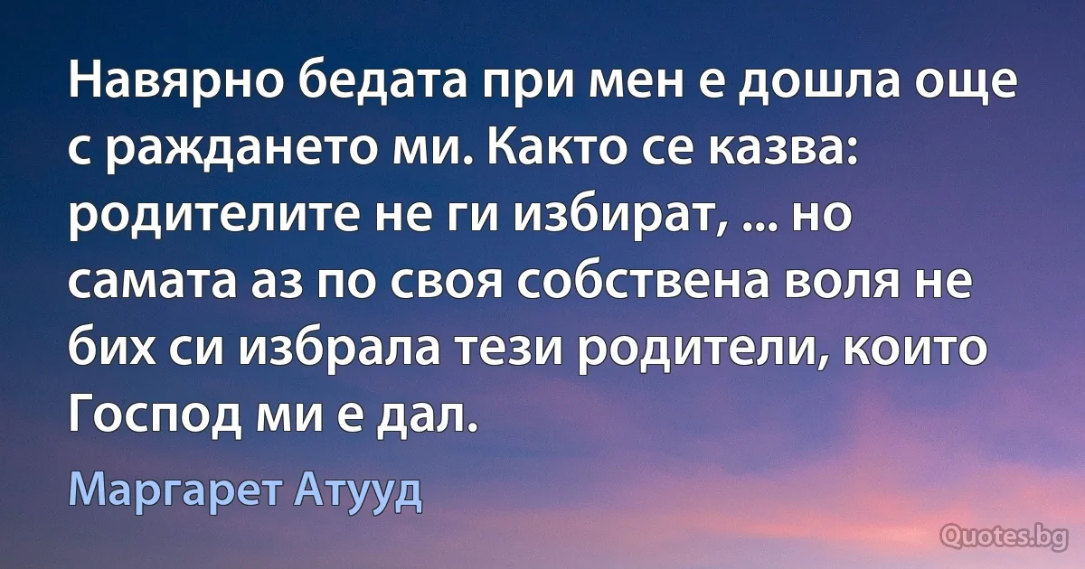 Навярно бедата при мен е дошла още с раждането ми. Както се казва: родителите не ги избират, ... но самата аз по своя собствена воля не бих си избрала тези родители, които Господ ми е дал. (Маргарет Атууд)