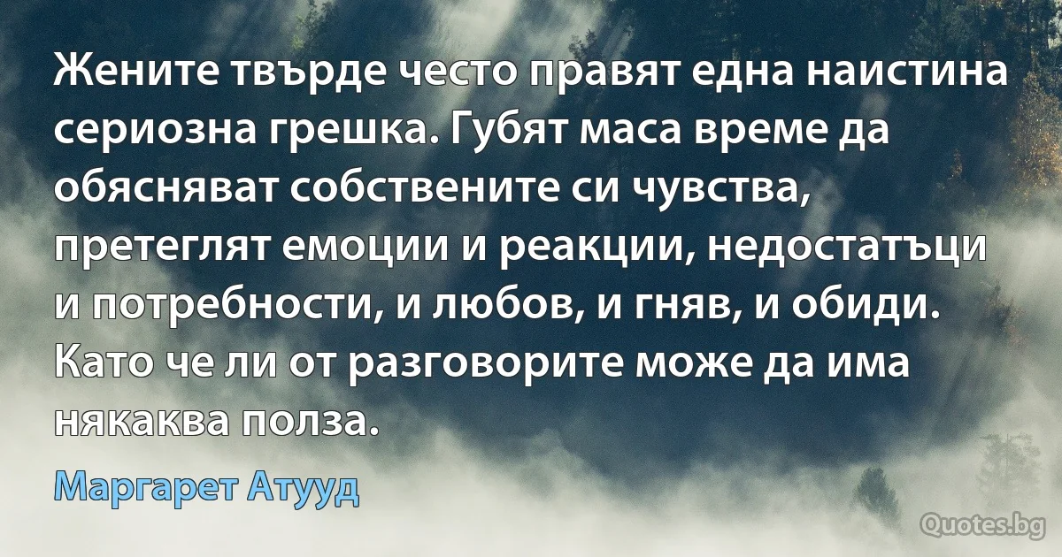 Жените твърде често правят една наистина сериозна грешка. Губят маса време да обясняват собствените си чувства, претеглят емоции и реакции, недостатъци и потребности, и любов, и гняв, и обиди. Като че ли от разговорите може да има някаква полза. (Маргарет Атууд)